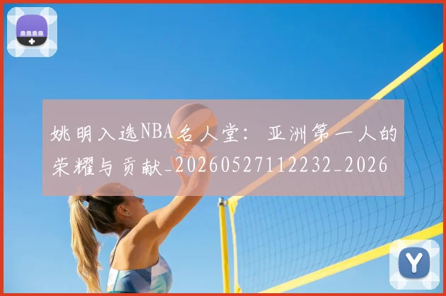 姚明入选NBA名人堂：亚洲第一人的荣耀与贡献_20260527112232_20260609132917