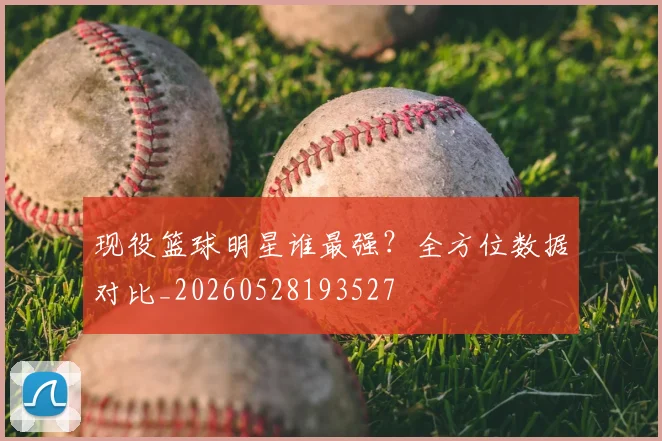 现役篮球明星谁最强？全方位数据对比_20260528193527