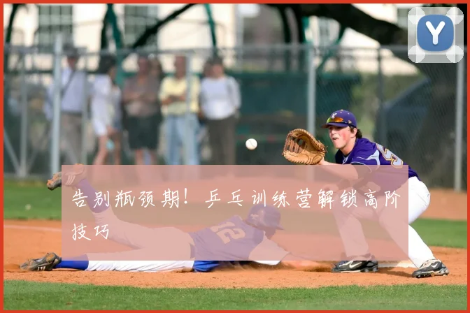 告别瓶颈期！乒乓训练营解锁高阶技巧