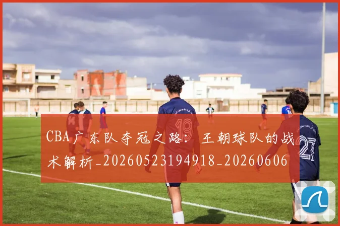 CBA广东队夺冠之路：王朝球队的战术解析_20260523194918_20260606165216