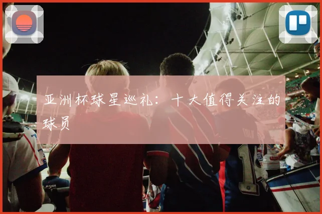 亚洲杯球星巡礼：十大值得关注的球员