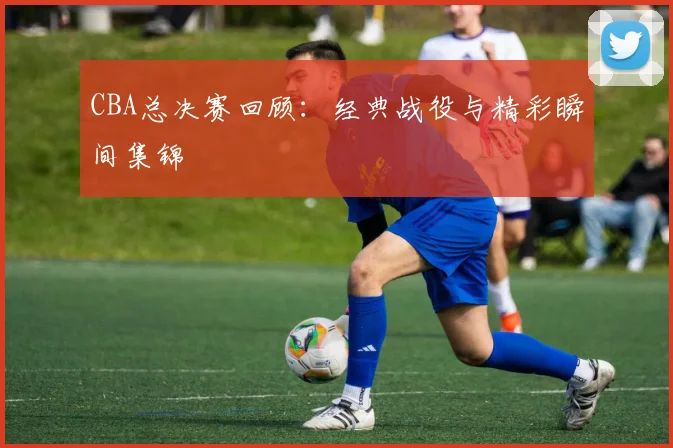 CBA总决赛回顾:经典战役与精彩瞬间集锦