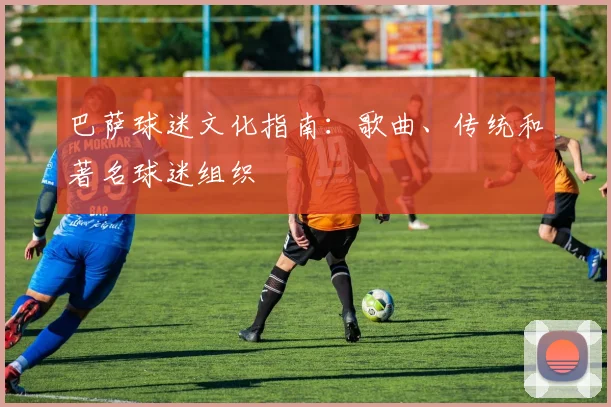 巴萨球迷文化指南：歌曲、传统和著名球迷组织
