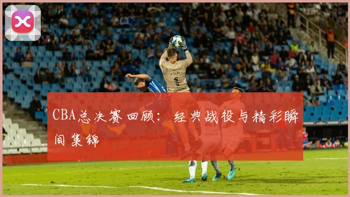 CBA总决赛回顾:经典战役与精彩瞬间集锦