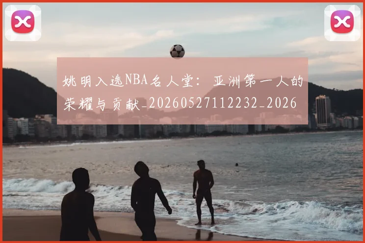 姚明入选NBA名人堂:亚洲第一人的荣耀与贡献_20260527112232_20260609132917