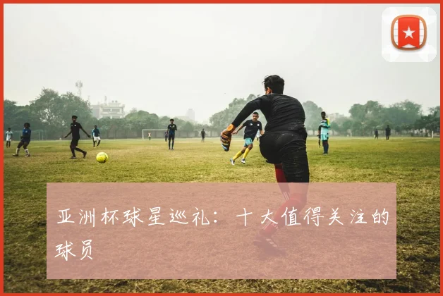 亚洲杯球星巡礼：十大值得关注的球员