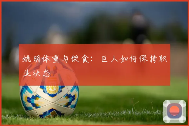姚明体重与饮食：巨人如何保持职业状态
